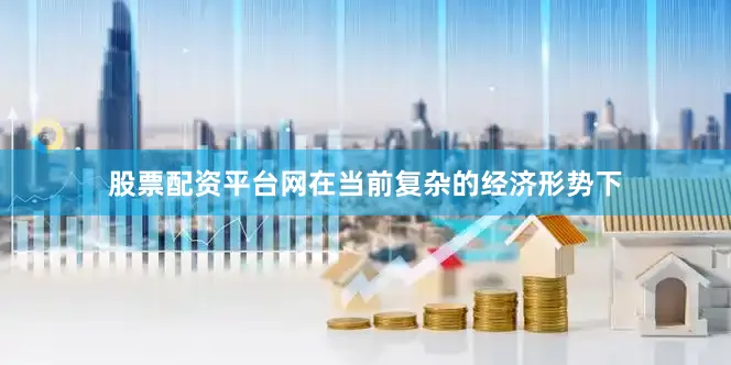 股票配资平台网在当前复杂的经济形势下