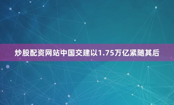 炒股配资网站中国交建以1.75万亿紧随其后