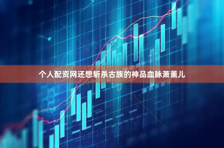 个人配资网还想斩杀古族的神品血脉萧薰儿