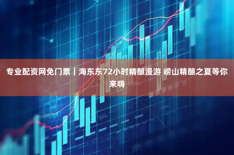 专业配资网免门票｜海东东72小时精酿漫游 崂山精酿之夏等你来嗨