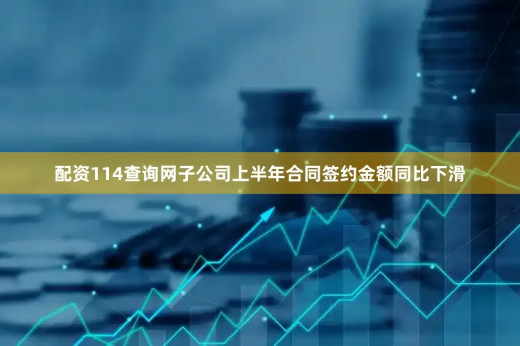 配资114查询网子公司上半年合同签约金额同比下滑