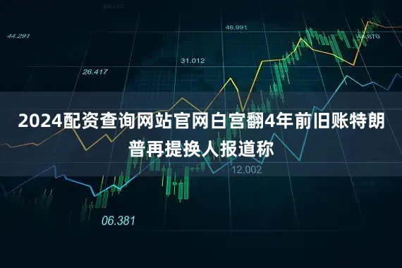 2024配资查询网站官网白宫翻4年前旧账特朗普再提换人报道称