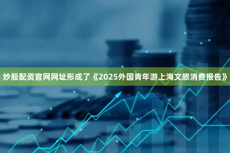 炒股配资官网网址形成了《2025外国青年游上海文旅消费报告》