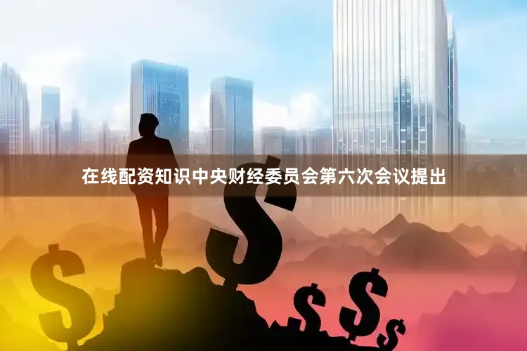 在线配资知识中央财经委员会第六次会议提出