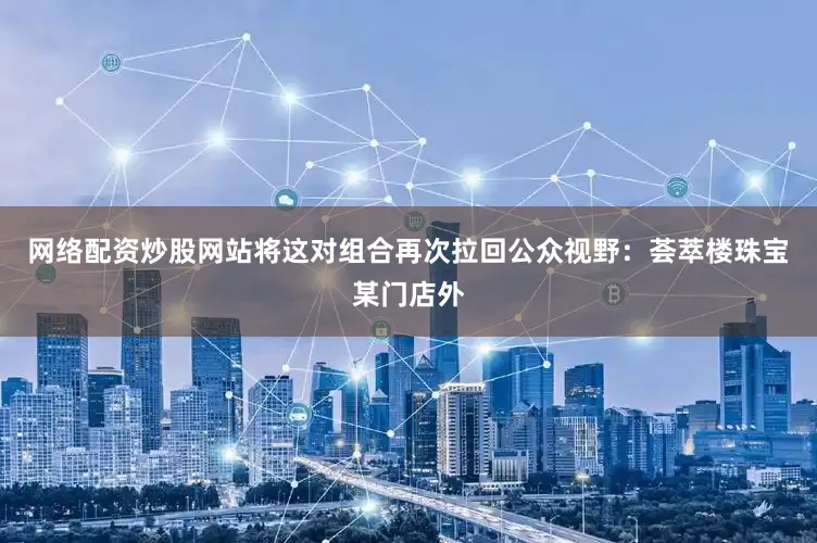 网络配资炒股网站将这对组合再次拉回公众视野：荟萃楼珠宝某门店外