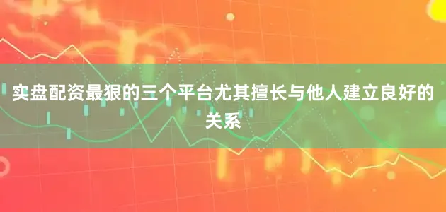 实盘配资最狠的三个平台尤其擅长与他人建立良好的关系