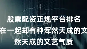 股票配资正规平台排名但组合在一起却有种浑然天成的文艺气质