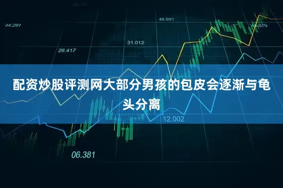 配资炒股评测网大部分男孩的包皮会逐渐与龟头分离