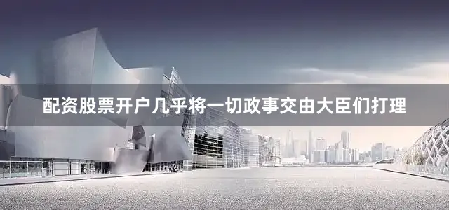 配资股票开户几乎将一切政事交由大臣们打理