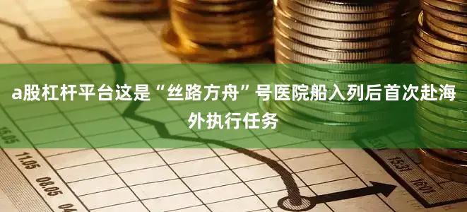 a股杠杆平台这是“丝路方舟”号医院船入列后首次赴海外执行任务