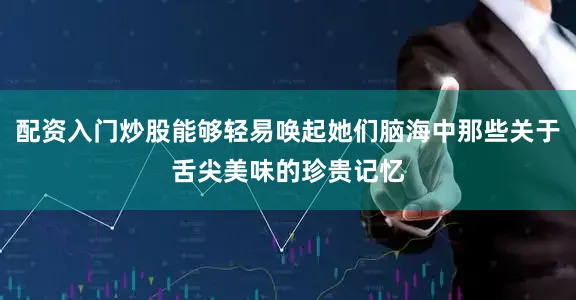 配资入门炒股能够轻易唤起她们脑海中那些关于舌尖美味的珍贵记忆