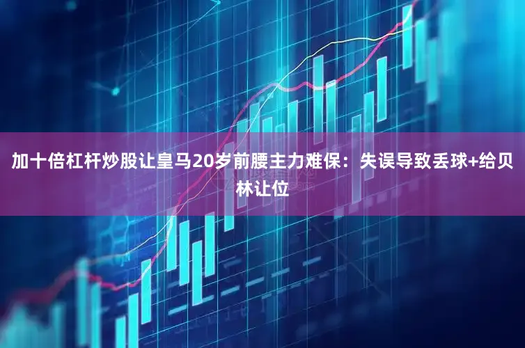 加十倍杠杆炒股让皇马20岁前腰主力难保：失误导致丢球+给贝林让位