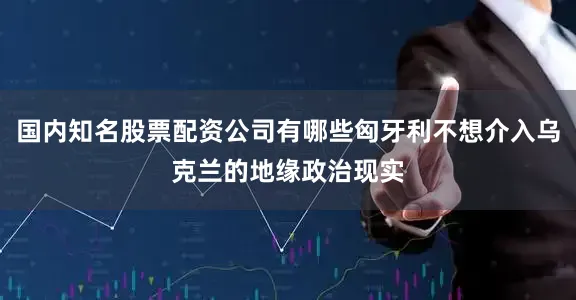 国内知名股票配资公司有哪些匈牙利不想介入乌克兰的地缘政治现实