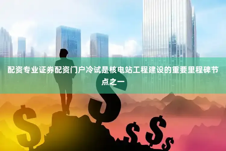 配资专业证券配资门户冷试是核电站工程建设的重要里程碑节点之一