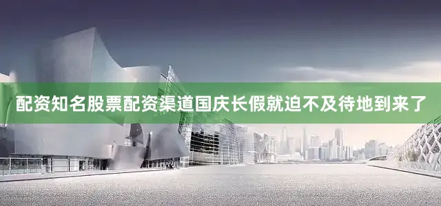 配资知名股票配资渠道国庆长假就迫不及待地到来了