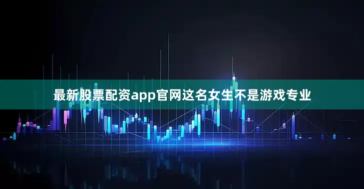 最新股票配资app官网这名女生不是游戏专业