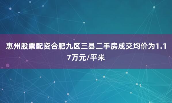 惠州股票配资合肥九区三县二手房成交均价为1.17万元/平米